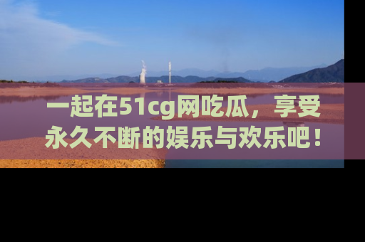 一起在51cg网吃瓜,享受永久不断的娱乐与欢乐吧!