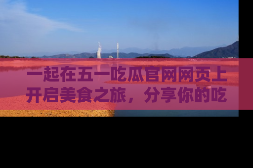 一起在五一吃瓜官网网页上开启美食之旅,分享你的吃瓜故事与精彩瞬间!