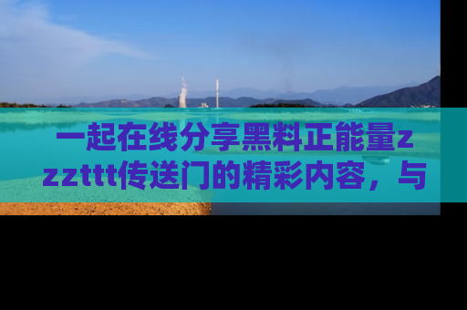 一起在线分享黑料正能量zzzttt传送门的精彩内容,与朋友互动!