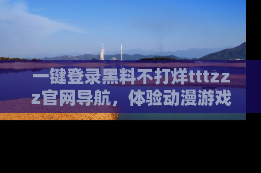 一键登录黑料不打烊tttzzz官网导航,体验动漫游戏风格黑料盛宴