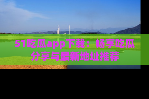 51吃瓜app下载：畅享吃瓜分享与最新地址推荐