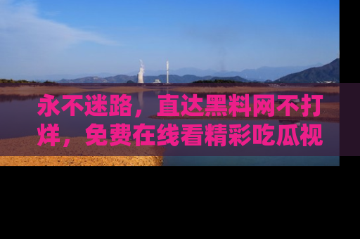 永不迷路,直达黑料网不打烊,免费在线看精彩吃瓜视频!