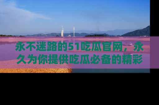 永不迷路的51吃瓜官网,永久为你提供吃瓜必备的精彩资讯