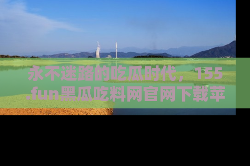 永不迷路的吃瓜时代,155.fun黑瓜吃料网官网下载苹果版陪你同行!
