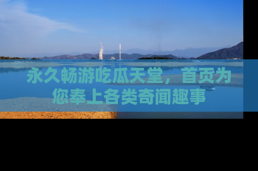 永久畅游吃瓜天堂,首页为您奉上各类奇闻趣事