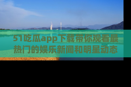 51吃瓜app下载带你观看最热门的娱乐新闻和明星动态