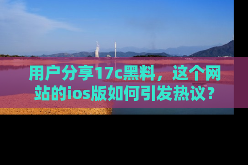用户分享17c黑料,这个网站的ios版如何引发热议?