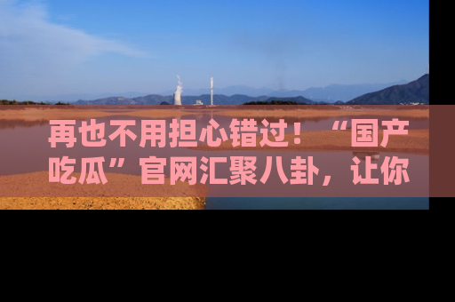 再也不用担心错过!“国产吃瓜”官网汇聚八卦,让你随时随地吃瓜。
