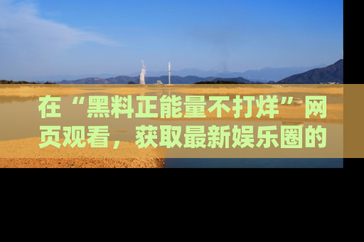 在“黑料正能量不打烊”网页观看,获取最新娱乐圈的正能量与黑料揭秘!