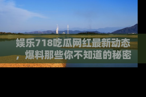 娱乐718吃瓜网红最新动态,爆料那些你不知道的秘密!