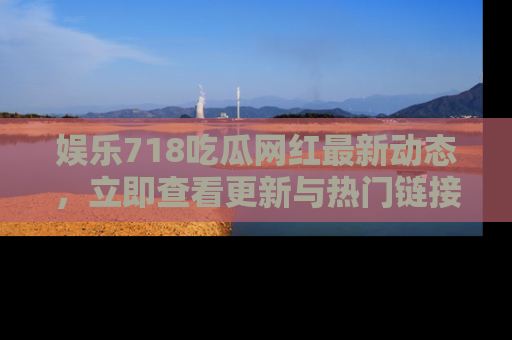 娱乐718吃瓜网红最新动态,立即查看更新与热门链接吧!