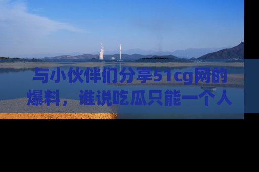 与小伙伴们分享51cg网的爆料,谁说吃瓜只能一个人?