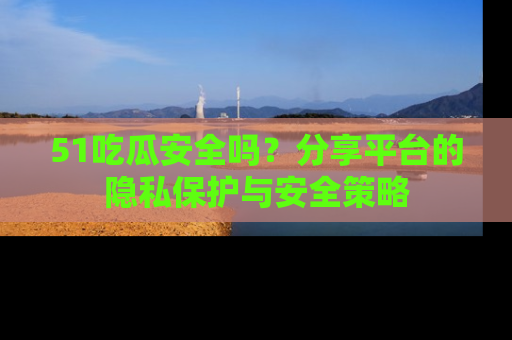 51吃瓜安全吗?分享平台的隐私保护与安全策略
