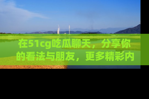 在51cg吃瓜聊天,分享你的看法与朋友,更多精彩内容请浏览网址www.51cg.com!