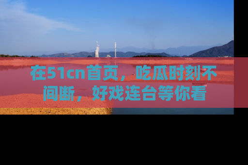 在51cn首页,吃瓜时刻不间断,好戏连台等你看