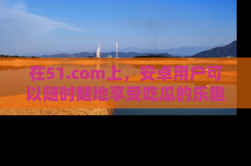 在51.com上,安卓用户可以随时随地享受吃瓜的乐趣!