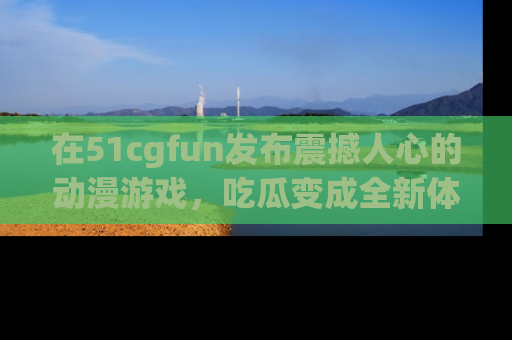 在51cgfun发布震撼人心的动漫游戏,吃瓜变成全新体验