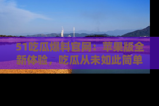 51吃瓜爆料官网:苹果版全新体验,吃瓜从未如此简单