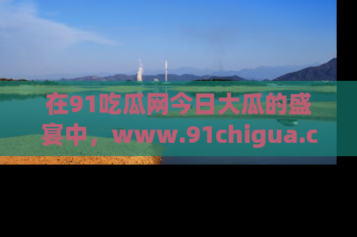 在91吃瓜网今日大瓜的盛宴中,www.91chigua.com带你领略每个让人咋舌的精彩故事!