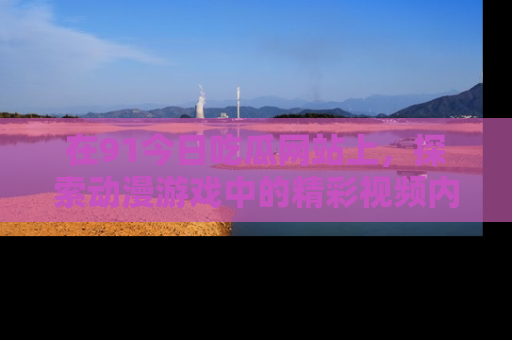 在91今日吃瓜网站上,探索动漫游戏中的精彩视频内容