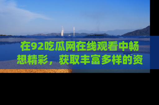 在92吃瓜网在线观看中畅想精彩,获取丰富多样的资源和app功能
