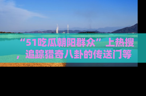 “51吃瓜朝阳群众”上热搜,追踪猎奇八卦的传送门等你点击!