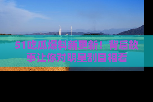 51吃瓜爆料新更新!背后故事让你对明星刮目相看