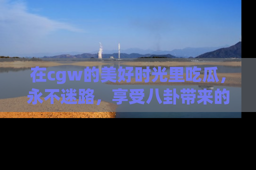 在cgw的美好时光里吃瓜,永不迷路,享受八卦带来的无限欢乐!