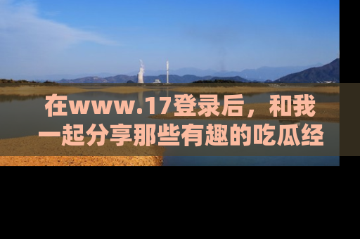 在www.17登录后，和我一起分享那些有趣的吃瓜经历吧！