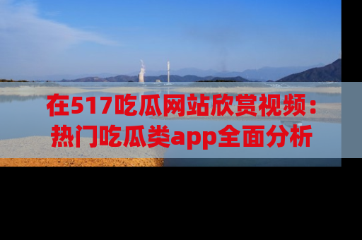 在517吃瓜网站欣赏视频:热门吃瓜类app全面分析