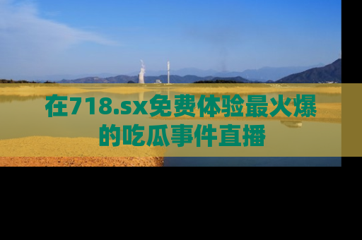 在718.sx免费体验最火爆的吃瓜事件直播
