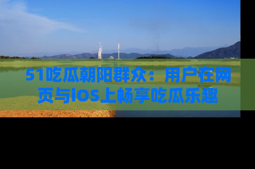 51吃瓜朝阳群众:用户在网页与iOS上畅享吃瓜乐趣