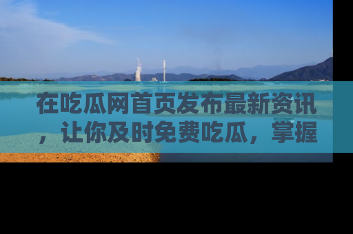 在吃瓜网首页发布最新资讯，让你及时免费吃瓜，掌握热点！