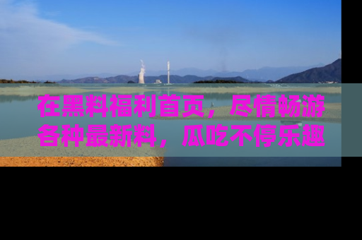 在黑料福利首页,尽情畅游各种最新料,瓜吃不停乐趣无穷!