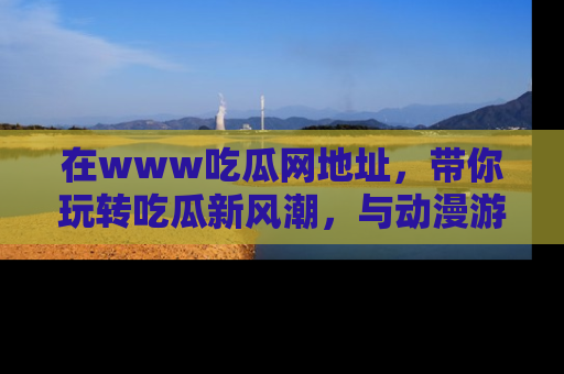 在www吃瓜网地址，带你玩转吃瓜新风潮，与动漫游戏角色共度精彩时光！