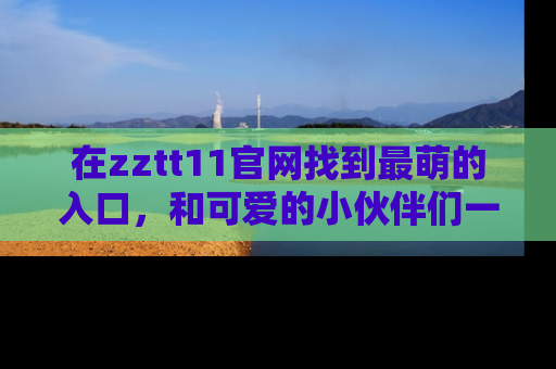 在zztt11官网找到最萌的入口，和可爱的小伙伴们一起吃瓜吧！