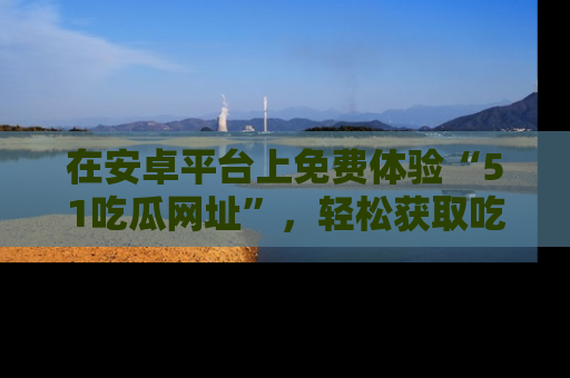 在安卓平台上免费体验“51吃瓜网址”，轻松获取吃瓜新鲜事！