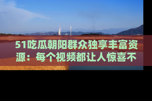 51吃瓜朝阳群众独享丰富资源:每个视频都让人惊喜不已!