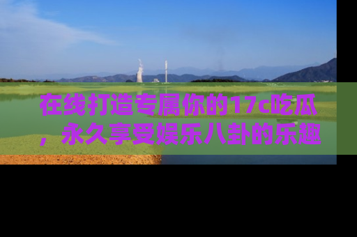 在线打造专属你的17c吃瓜，永久享受娱乐八卦的乐趣