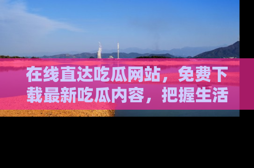 在线直达吃瓜网站，免费下载最新吃瓜内容，把握生活乐趣！