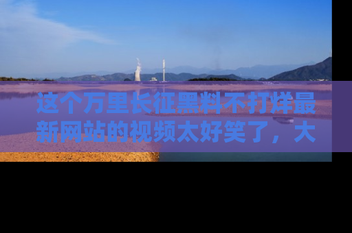 这个万里长征黑料不打烊最新网站的视频太好笑了，大家快来一起看吧！