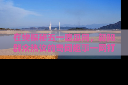 在线探秘五一吃瓜网，朝阳群众热议的奇闻趣事一网打尽