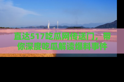 直达517吃瓜网传送门，带你深度吃瓜解读爆料事件