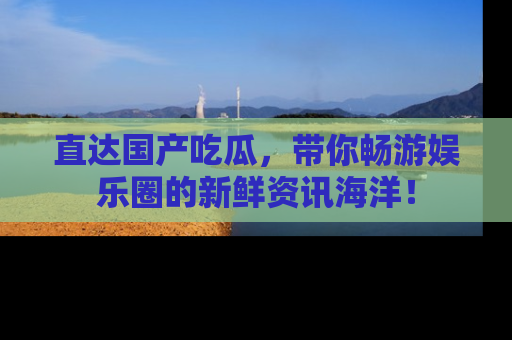 直达国产吃瓜，带你畅游娱乐圈的新鲜资讯海洋！
