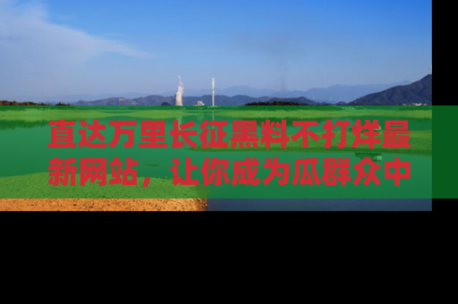 直达万里长征黑料不打烊最新网站,让你成为瓜群众中的资深吃瓜客!