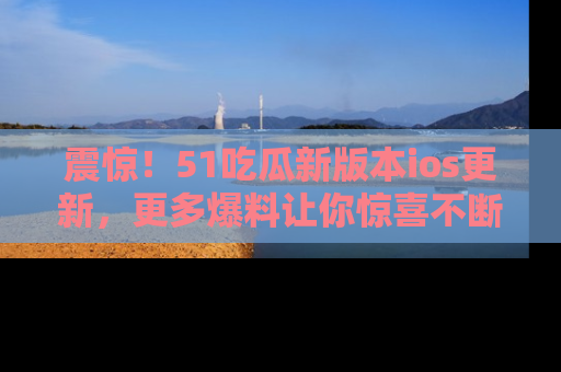震惊！51吃瓜新版本ios更新，更多爆料让你惊喜不断，赶快来看吧！