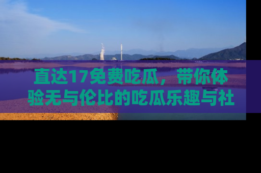 直达17免费吃瓜，带你体验无与伦比的吃瓜乐趣与社区互动