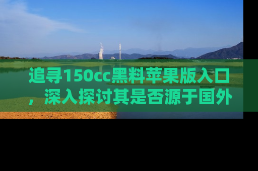 追寻150cc黑料苹果版入口,深入探讨其是否源于国外的传闻
