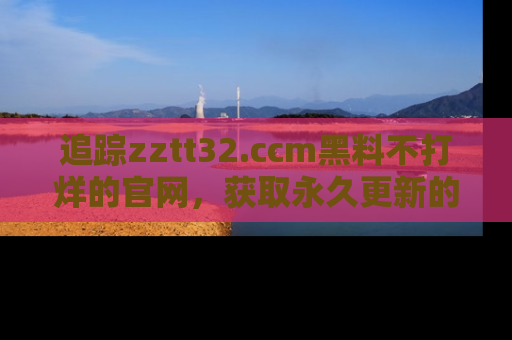 追踪zztt32.ccm黑料不打烊的官网,获取永久更新的娱乐圈内幕,做个资深吃瓜群众!