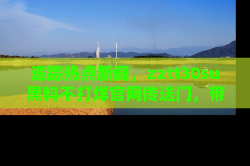 追踪热点新闻,zztt30su黑料不打烊官网传送门,带你进入吃瓜新世界!